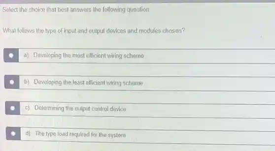 Select the choice that best answers the following question.
What follows the type of input and output devices and modules chosen?
a) Developing the most efficient wiring scheme
b) Developing the least efficient wiring scheme
c) Determining the output control device
d) The type load required for the system