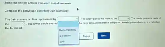 Select the correct answer from each drop-down menu.
Complete the paragraph describing Jain cosmology.
The Jain cosmos is often represented by
square
tho have achieved liberation and perfect knowledge are shown as a crescent on
The upper part is the realm of the square The middle part is the realm of
the square 1.The lower part is the real
the forehead.
the human body
a crescent