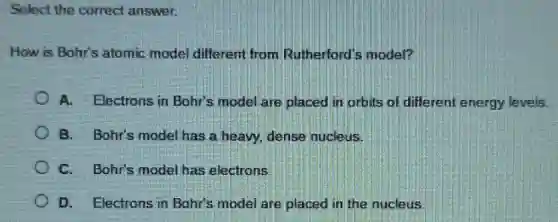 Select the correct answer.
How is Bohr's atomic model different from Rutherford's model?
A. Electrons in Bohr's model are placed in orbits of different energy levels.
B. Bohr's model has a heavy, dense nucleus.
C. Bohr's model has electrons.
D. Electrons in Bohr's model are placed in the nucleus