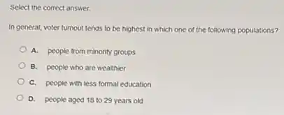 Select the correct answer.
In general, voter turnout tends to be highest in which one of the following populations?
A. people from minority groups
B. people who are wealthier
C. people with less formal education
D. people aged 18 to 29 years old