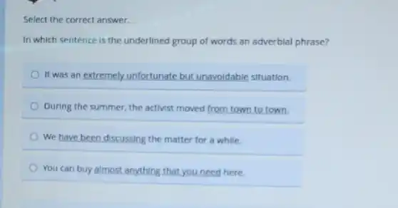 Select the correct answer.
In which sentence is the underlined group of words an adverbial phrase?
It was an extremely.unfortunate but unavoidable situation.
During the summer, the activist moved from town to town.
We have been discussing the matter for a while.
You can buy almost anything that you need here.