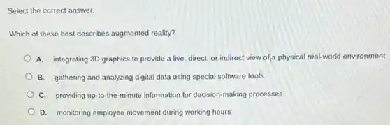 Select the correct answer.
Which of these best describes augmented reality?
A. integrating 3D graphics to provide a live direct, or indirect view ofja physical real-world environment
B. gathering and analyzing digital data using special software tools
C. providing up-to-the -minute information for decision -making processes
D. monitoring employee movement during working hours