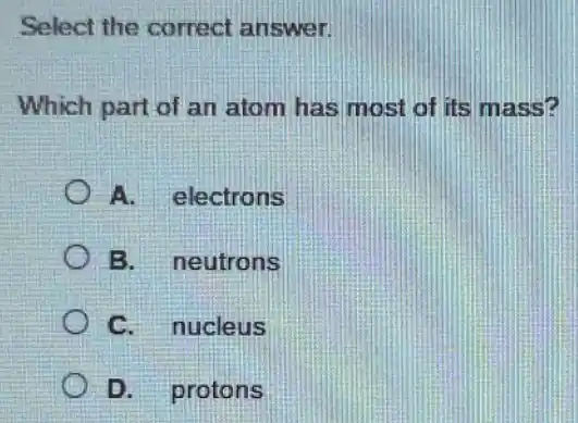 Select the correct answer.
Which part of an atom has most of its mass?
A. electrons
B. neutrons
C. nucleus
D. protons