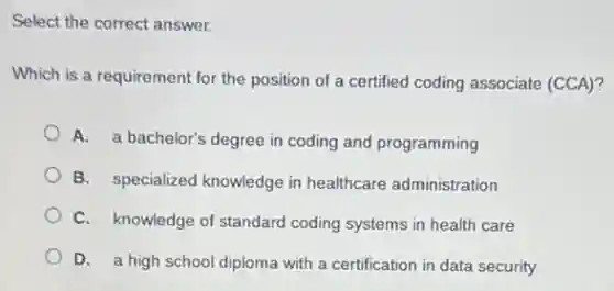 Select the correct answer.
Which is a requirement for the position of a certified coding associate (CCA)?
A. a bachelor's degree in coding and programming
B. specialized knowledge in healthcare administration
C. knowledge of standard coding systems in health care
D. a high school diploma with a certification in data security