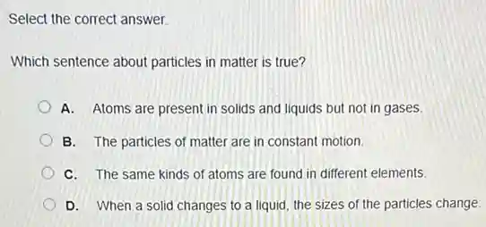 Select the correct answer.
Which sentence about particles in matter is true?
A. Atoms are present in solids and liquids but not in gases.
B. The particles of matter are in constant motion
C. The same kinds of atoms are found in different elements.
D. When a solid changes to a liquid the sizes of the particles change.