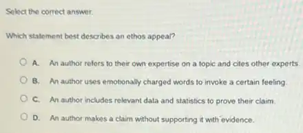 Select the correct answer.
Which statement best describes an ethos appeal?
A. An author refers to their own expertise on a topic and cites other experts.
B. An author uses emotionally charged words to invoke a certain feeling
C. An author includes relevant data and statistics to prove their claim.
D. An author makes a claim without supporting it with evidence.