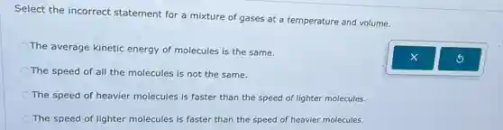 Select the incorrect statement for a mixture of gases at a temperature and volume.
The average kinetic energy of molecules is the same.
The speed of all the molecules is not the same.
The speed of heavier molecules is faster than the speed of lighter molecules.
The speed of lighter molecules is faster than the speed of heavier molecules.