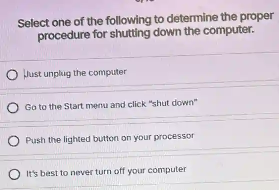 Select one of the following to determine the proper
procedure for shutting down the computer.
Just unplug the computer
Go to the Start menu and click "shut down"
Push the lighted button on your processor
It's best to never turn off your computer