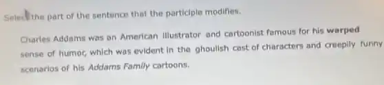 Select the part of the sentence that the participle modifies.
Charles Addams was an American illustrator and cartoonist famous for his warped
sense of humor, which was evident in the ghoulish cast of characters and creepily funny
scenarios of his Addams Family cartoons.