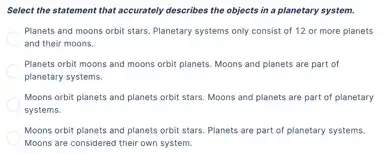 Select the statement that accurately describes the objects in a planetary system.
Planets and moons orbit stars. Planetary systems only consist of 12 or more planets
and their moons.
Planets orbit moons and moons orbit planets. Moons and planets are part of
planetary systems.
Moons orbit planets and planets orbit stars. Moons and planets are part of planetary
systems.
Moons orbit planets and planets orbit stars. Planets are part of planetary systems.
Moons are considered their own system.