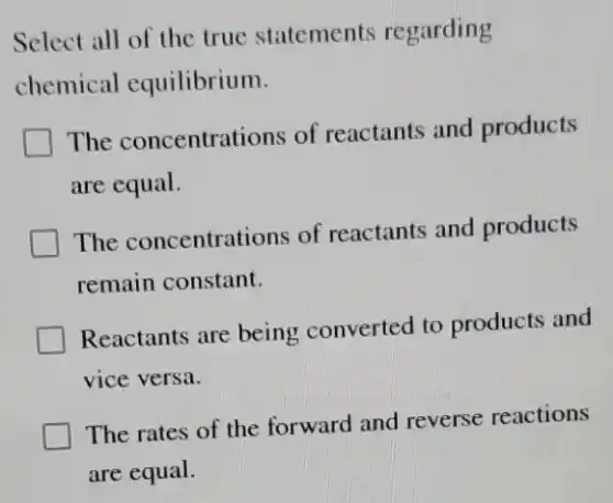 Select all of the true statements regarding
chemical equilibrium.
The concentrations of reactants and products
are equal.
The concentrations of reactants and products
remain constant.
Reactants are being converted to products and
vice versa.
The rates of the forward and reverse reactions
are equal.