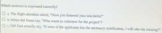 Which sentence is expressed correctly?
a. The flight attendant asked, "Have you fastened your seat belts?"
b. When did Susan say, "Who wants to volunteer for the project"?
c. Did Zain actually say, "If none of the applicants has the necessary certification, I will take the training?"