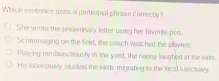 Which sentence uses a participial phrase correctly?
She wrote the preliminary letter using her favorite pen.
Scrimmaging on the field the coach watched the players.
Playing rambunctiously in the yard, the nanny laughed at the kids.
He laboriously studied the birds migrating to the local sanctuary.