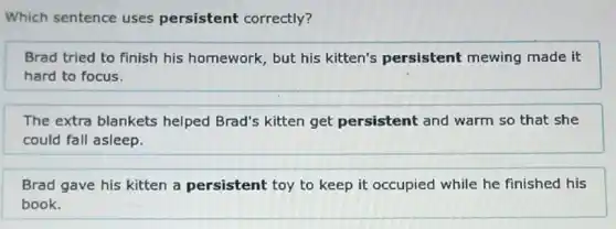 Which sentence uses persistent correctly?
Brad tried to finish his homework, but his kitten's persistent mewing made it
hard to focus.
The extra blankets helped Brad's kitten get persistent and warm so that she
could fall asleep.
Brad gave his kitten a persistent toy to keep it occupied while he finished his
book.