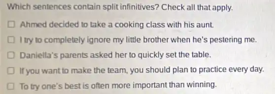 Which sentences contain split infinitives?Check all that apply.
Ahmed decided to take a cooking class with his aunt.
I try to completely ignore my little brother when he's pestering me.
Daniella's parents asked her to quickly set the table.
If you want to make the team, you should plan to practice every day.
To try one's best is often more important than winning.