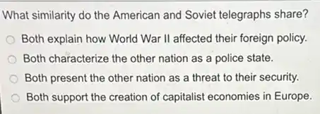What similarity do the American and Soviet telegraphs share?
Both explain how World War II affected their foreign policy.
Both characterize the other nation as a police state.
Both present the other nation as a threat to their security.
Both support the creation of capitalist economies in Europe.