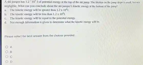 A ski jumper has 1.2'10^4J of potential energy at the top of the ski jump. The friction on the jump slope is small, but not
negligible. What can you conclude about the ski jumper's kinetic energy at the bottom of the jump?
a. The kinetic energy will be greater than 1.2times 10^4J
b. The kinetic energy will be less than 1.2times 10^4J
c. The kinetic energy will be equal to the potential energy.
d. Not enough information is given to determine what the kinetic energy will be.
Please select the best answer from the choices provided
A
B
c
) D