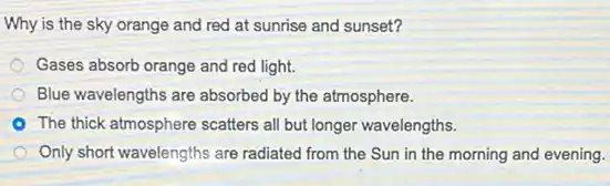 Why is the sky orange and red at sunrise and sunset?
Gases absorb orange and red light.
Blue wavelengths are absorbed by the atmosphere.
The thick atmosphere scatters all but longer wavelengths.
Only short wavelengths are radiated from the Sun in the morning and evening.