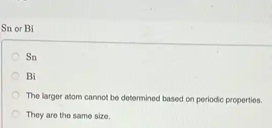 Sn or Bi
Sn
Bi
The larger atom cannot be determined based on periodic properties.
They are the same size.