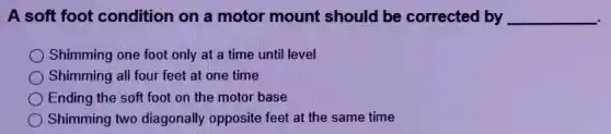 A soft foot condition on a motor mount should be corrected by __
Shimming one foot only at a time until level
Shimming all four feet at one time
Ending the soft foot on the motor base
Shimming two diagonally opposite feet at the same time