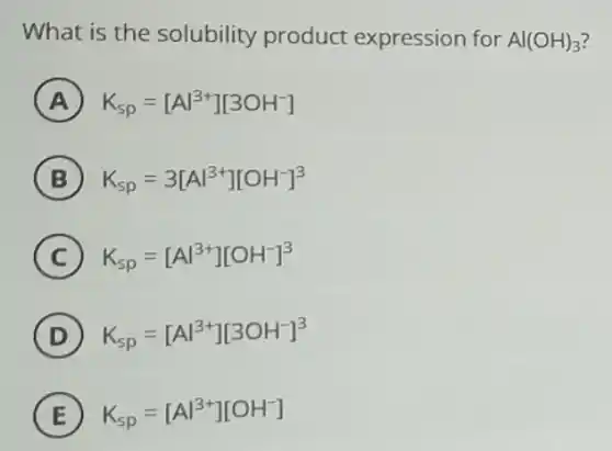 What is the solubility product expression for Al(OH)_(3)
A K_(sp)=[Al^3+][3OH^-]
B K_(sp)=3[Al^3+][OH^-]^3
C K_(sp)=[Al^3+][OH^-]^3
D K_(sp)=[Al^3+][3OH^-]^3
E K_(sp)=[Al^3+][OH^-]