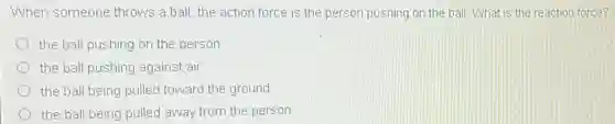 When someone throws a ball, the action force is the person pushing on the ball. What is the reaction force?
the ball pushing on the person
the ball pushing against air
the ball being pulled toward the ground
the ball being pulled away from the person