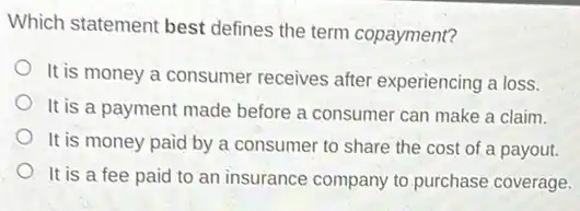 Which statement best defines the term copayment?
It is money a consumer receives after experiencing a loss.
It is a payment made before a consumer can make a claim.
It is money paid by a consumer to share the cost of a payout.
It is a fee paid to an insurance company to purchase coverage.
