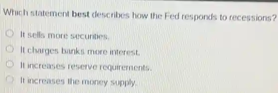 Which statement best describes how the Fed responds to recessions?
It sells more securities.
It charges banks more interest.
It increases reserve requirements.
It increases the money supply.