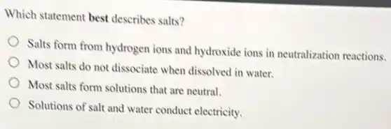 Which statement best describes salts?
Salts form from hydrogen ions and hydroxide ions in neutralization reactions.
Most salts do not dissociate when dissolved in water.
Most salts form solutions that are neutral.
Solutions of salt and water conduct electricity.