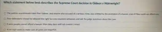 Which statement below best describes the Supreme Court decision in Gideon v Wainwright?
The justices unanimously ruled that Gideon, and anyone else accused of a serious crime, was entitled to the assistance of a lawyer, even if they could not afford one.
Poor defendants should be allowed the right to cross-examine witnesses and ask the judge questions about the case.
If poor people cannot afford a lawyer, then they darn well not commit crimes!
A fair trial needs to make sure all juries are impartial.