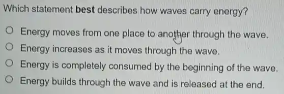Which statement best describes how waves carry energy?
Energy moves from one place to another through the wave.
Energy increases as it moves through the wave.
Energy is completely consumed by the beginning of the wave.
Energy builds through the wave and is released at the end.