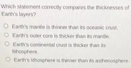 Which statement correctly compares the thicknesses of
Earth's layers?
Earth's mantle is thinner than its oceanic crust.
Earth's outer core is thicker than its mantle.
Earth's continental crust is thicker than its
lithosphere.
Earth's lithosphere is thinner than its asthenosphere.