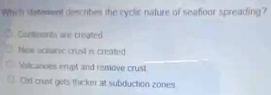 Which statement describes the cyclic nature of seafloor spreading?
Continents are created
New oceanic crust is created
Volcanoes erupt and remove crust
Old crust gets thicker at subduction zones