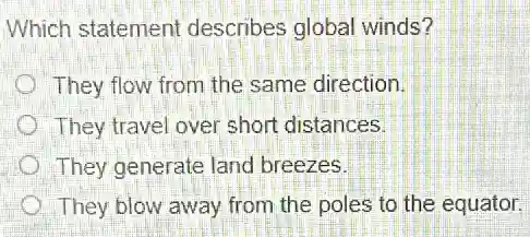 Which statement describes global winds?
They flow from the same direction.
They travel over short distances.
They generate land breezes.
They blow away from the poles to the equator.