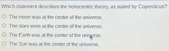 Which statement describes the heliocentric theory, as stated by Copernicus?
The moon was at the center of the universe.
The stars were at the center of the universe.
The Earth was at the center of the universe.
The Sun was at the center of the universe.