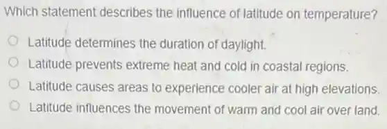 Which statement describes the influence of latitude on temperature?
Latitude determines the duration of daylight.
Latitude prevents extreme heat and cold in coastal regions.
Latitude causes areas to experience cooler air at high elevations.
Latitude influences the movement of warm and cool air over land