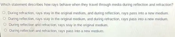 Which statement describes how rays behave when they travel through media during reflection and refraction?
During refraction, rays stay in the original medium and during reflection, rays pass into a new medium.
During reflection, rays stay in the original medium,and during refraction, rays pass into a new medium.
During reflection and refraction rays stay in the original medium.
During reflection and refraction rays pass into a new medium.