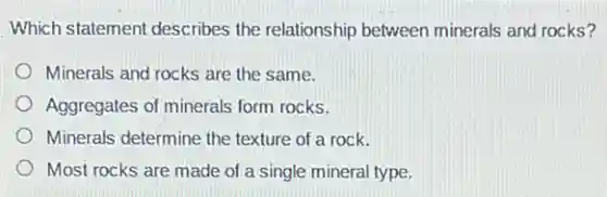 Which statement describes the relationship between minerals and rocks?
Minerals and rocks are the same.
Aggregates of minerals form rocks.
Minerals determine the texture of a rock.
Most rocks are made of a single mineral type.