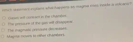 Which statement explains what happens as magma rises inside a volcano?
Gases will contract in the chamber.
The pressure of the gas will disappear.
The magmatic pressure decreases.
Magma moves to other chambers.