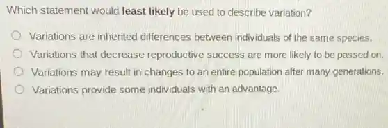 Which statement would least likely be used to describe variation?
Variations are inherited differences between individuals of the same species.
Variations that decrease reproductive success are more likely to be passed on.
Variations may result in changes to an entire population after many generations.
Variations provide some individuals with an advantage.