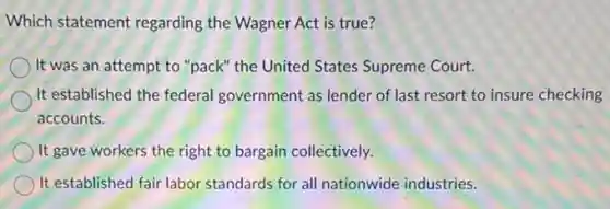 Which statement regarding the Wagner Act is true?
It was an attempt to "pack" the United States Supreme Court.
It established the federal government as lender of last resort to insure checking
accounts.
It gave workers the right to bargain collectively.
It established fair labor standards for all nationwide industries.
