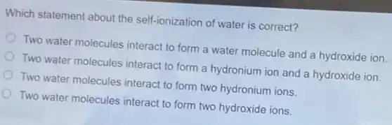 Which statement about the self-ionization of water is correct?
Two water molecules interact to form a water molecule and a hydroxide ion.
Two water molecules interact to form a hydronium ion and a hydroxide ion.
Two water molecules interact to form two hydronium ions.
Two water molecules interact to form two hydroxide ions.