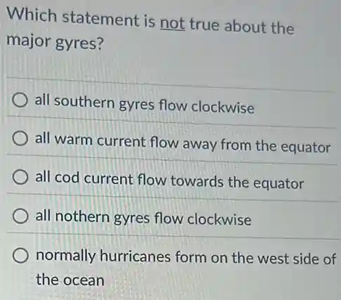 Which statement is not true about the
major gyres?
all southern gyres flow clockwise
all warm current flow away from the equator
all cod current flow towards the equator
all nothern gyres flow clockwise
normally hurricanes form on the west side of
the ocean
