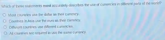 Which of these statements most accurately describes the use of currencies in different parts of the world?
Most countries use the dollar as their currency.
Countries in Asia use the euro as their currency.
Different countries use different currencies.
All countries are required to use the same currency.