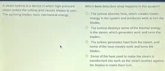 A steam turbine is a device in which high-pressure
steam enters the turbine and causes blades to spin.
The spinning blades have mechanical energy.
Which best describes what happens in this system?
The turbine absorbs heat which creates kinetic
energy in the system and produces work to turn the
blades.
The turbine destroys some of the thermal energy
in the steam, which generates work and turns the
blades.
The turbine generates heat from the steam, and
some of the heat creates work and turns the
blades.
Some of the heat used to make the steam is
transformed into work as the steam pushes against
the blades to make them turn.
