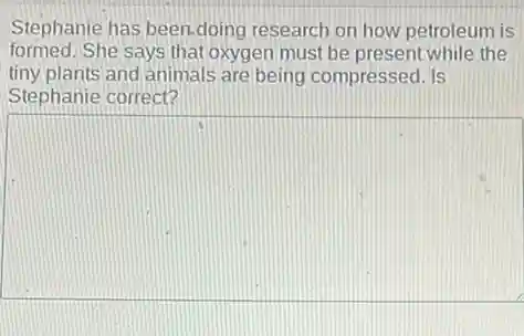 Stephanie has been.doing research on how petroleum is
formed. She says that oxygen must be present while the
tiny plants and animals are being compressed. Is
Stephanie correct?