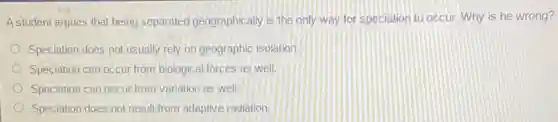 A student argues that being separated geographically is the only way for speciation to occur. Why is he wrong?
Speciation does not usually rely on geographic isolation.
Speciation can occur from biological forces as well.
Speciation can occur from variation as well.
Speciation does not result from adaptive radiation.