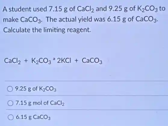 A student used 715 g of CaCl_(2) and 9.25 g of K_(2)CO_(3) to
make CaCO_(3) The actual yield was 6.15 g of CaCO_(3)
Calculate the limiting reagent.
CaCl_(2)+K_(2)CO_(3)^a2KCl+CaCO_(3)
9.25 g of K_(2)CO_(3)
7.15 g mol of CaCl_(2)
6.15g CaCO_(3)