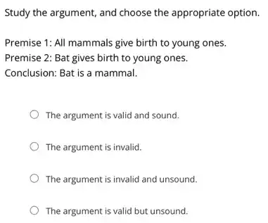 Study the argument, and choose the appropriate option.
Premise 1: All mammals give birth to young ones.
Premise 2: Bat gives birth to young ones.
Conclusion: Bat is a mammal.
The argument is valid and sound.
The argument is invalid.
The argument is invalid and unsound.
The argument is valid but unsound.