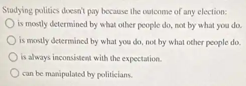 Studying politics doesn't pay because the outcome of any election:
is mostly determined by what other people do not by what you do.
is mostly determined by what you do, not by what other people do.
is always inconsistent with the expectation.
can be manipulated by politicians.